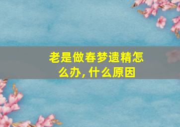 老是做春梦遗精怎么办, 什么原因